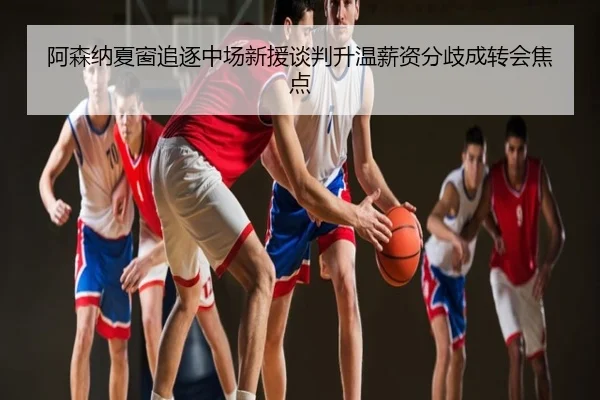 阿森纳夏窗追逐中场新援谈判升温薪资分歧成转会焦点