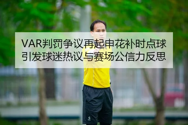 VAR判罚争议再起申花补时点球引发球迷热议与赛场公信力反思