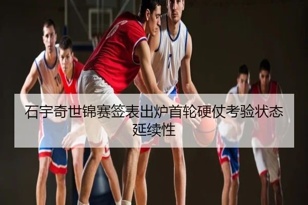 石宇奇世锦赛签表出炉首轮硬仗考验状态延续性