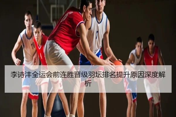 李诗沣全运会前连胜晋级羽坛排名提升原因深度解析