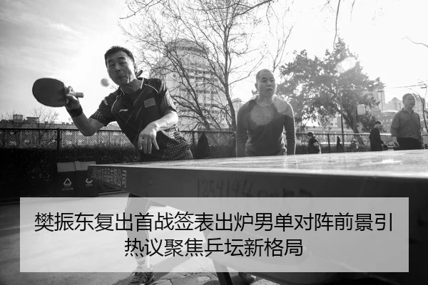 樊振东复出首战签表出炉男单对阵前景引热议聚焦乒坛新格局