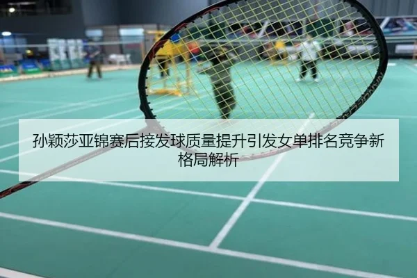 孙颖莎亚锦赛后接发球质量提升引发女单排名竞争新格局解析
