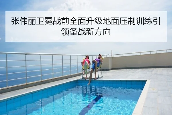 张伟丽卫冕战前全面升级地面压制训练引领备战新方向